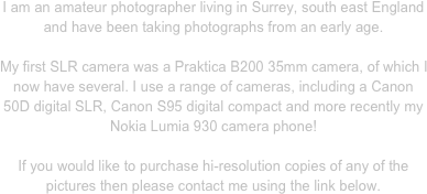 I am an amateur photographer living in Surrey, south east England and have been taking photographs from an early age.

My first SLR camera was a Praktica B200 35mm camera, of which I  now have several. I use a range of cameras, including a Canon 50D digital SLR, Canon S95 digital compact and more recently my Nokia Lumia 930 camera phone!

If you would like to purchase hi-resolution copies of any of the pictures then please contact me using the link below.